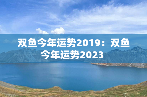 双鱼今年运势2019：双鱼今年运势2023 