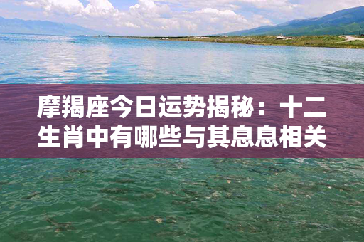 摩羯座今日运势揭秘：十二生肖中有哪些与其息息相关的秘密？