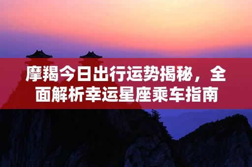 摩羯今日出行运势揭秘，全面解析幸运星座乘车指南