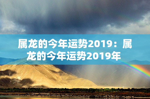 属龙的今年运势2019：属龙的今年运势2019年 