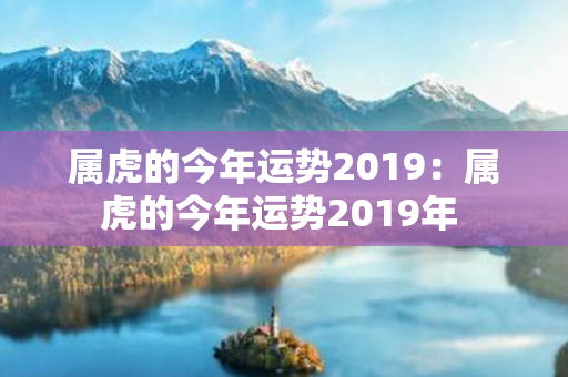 属虎的今年运势2019：属虎的今年运势2019年 