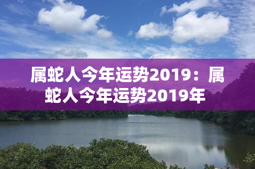 属蛇人今年运势2019：属蛇人今年运势2019年 