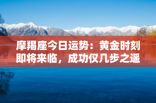 摩羯座今日运势：黄金时刻即将来临，成功仅几步之遥！