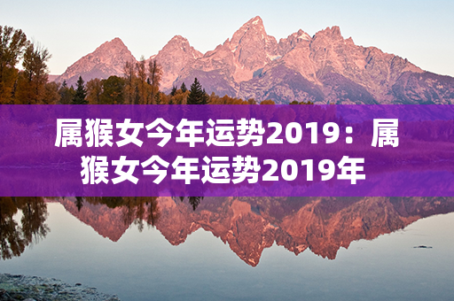 属猴女今年运势2019：属猴女今年运势2019年 