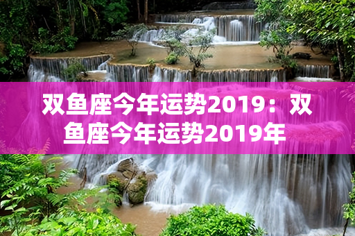 双鱼座今年运势2019：双鱼座今年运势2019年 