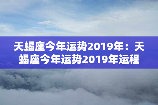 天蝎座今年运势2019年：天蝎座今年运势2019年运程 