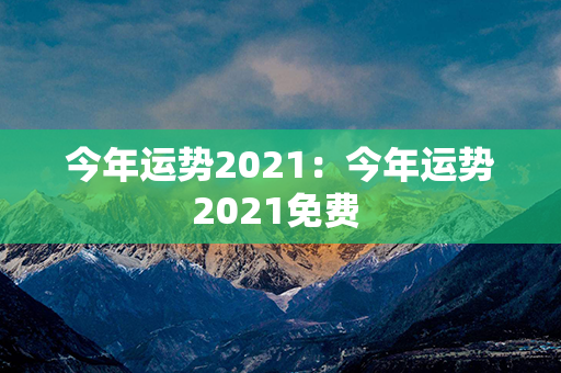 今年运势2021：今年运势2021免费 