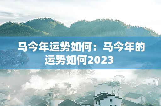 马今年运势如何：马今年的运势如何2023 