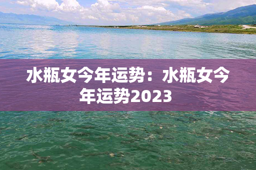 水瓶女今年运势：水瓶女今年运势2023 