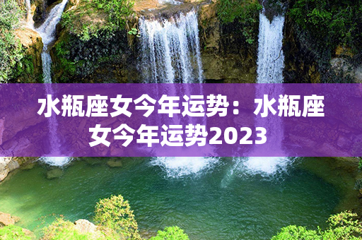 水瓶座女今年运势：水瓶座女今年运势2023 