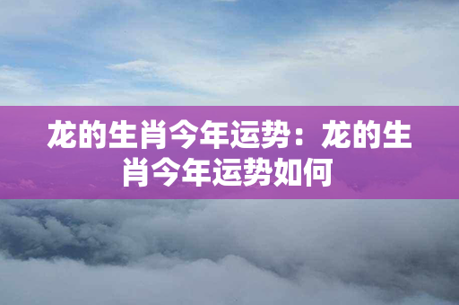 龙的生肖今年运势：龙的生肖今年运势如何 