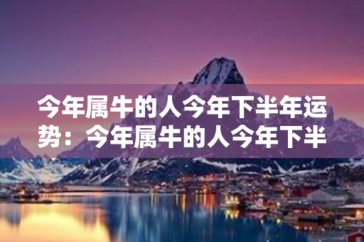 今年属牛的人今年下半年运势：今年属牛的人今年下半年运势如何 