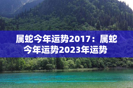 属蛇今年运势2017：属蛇今年运势2023年运势 