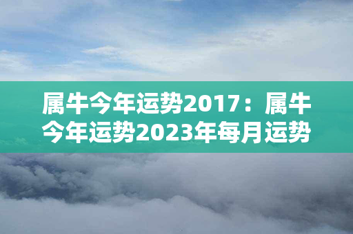 属牛今年运势2017：属牛今年运势2023年每月运势 