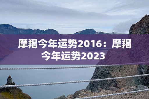 摩羯今年运势2016：摩羯今年运势2023 