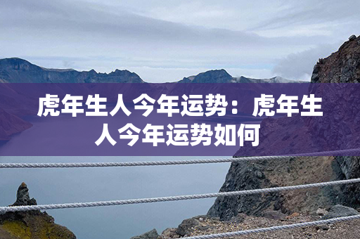 虎年生人今年运势：虎年生人今年运势如何 