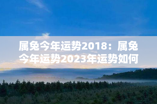 属兔今年运势2018：属兔今年运势2023年运势如何 