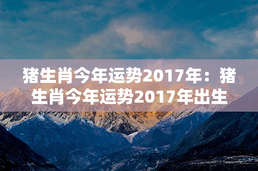 猪生肖今年运势2017年：猪生肖今年运势2017年出生 