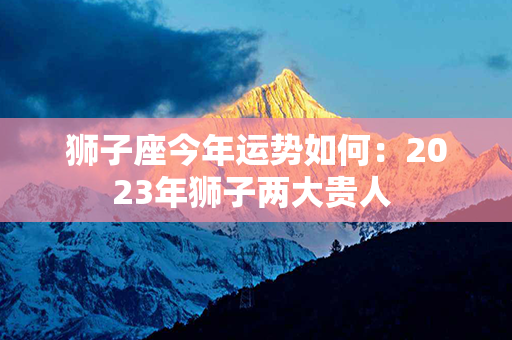 狮子座今年运势如何：2023年狮子两大贵人 