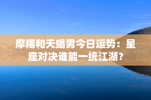 摩羯和天蝎男今日运势：星座对决谁能一统江湖？