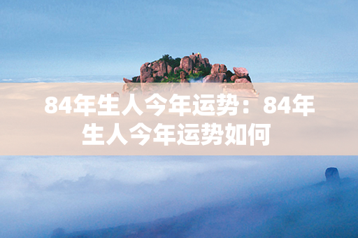 84年生人今年运势：84年生人今年运势如何 