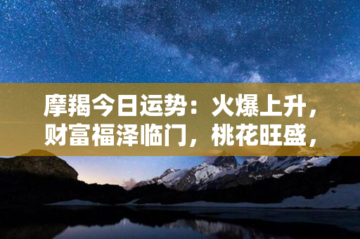 摩羯今日运势：火爆上升，财富福泽临门，桃花旺盛，事业高潮不断，健康幸福！