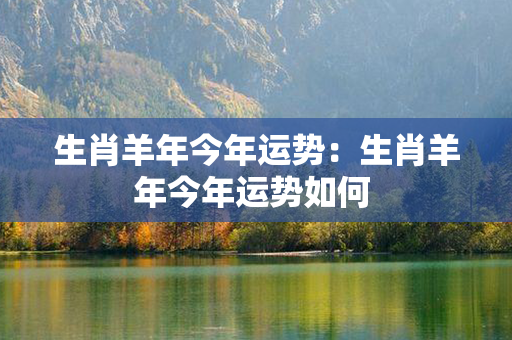 生肖羊年今年运势：生肖羊年今年运势如何 