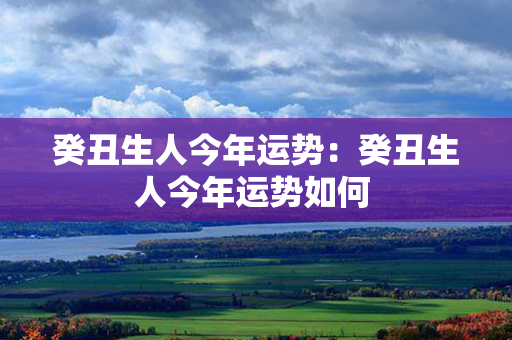 癸丑生人今年运势：癸丑生人今年运势如何 