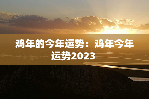 鸡年的今年运势：鸡年今年运势2023 