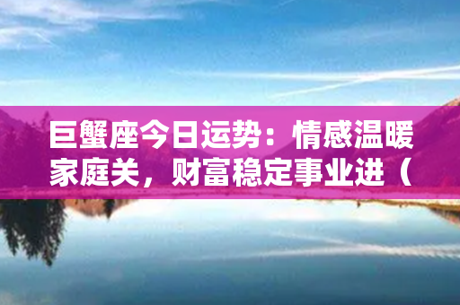 巨蟹座今日运势：情感温暖家庭关，财富稳定事业进（27字）