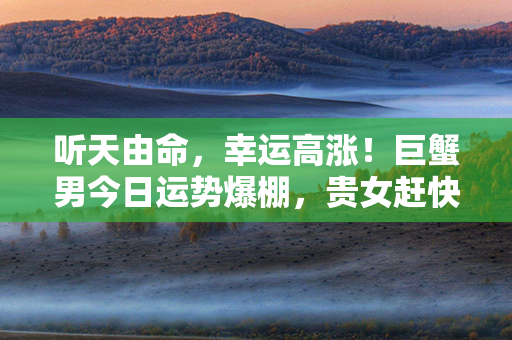 听天由命，幸运高涨！巨蟹男今日运势爆棚，贵女赶快来看！