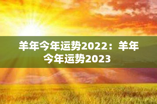 羊年今年运势2022：羊年今年运势2023 