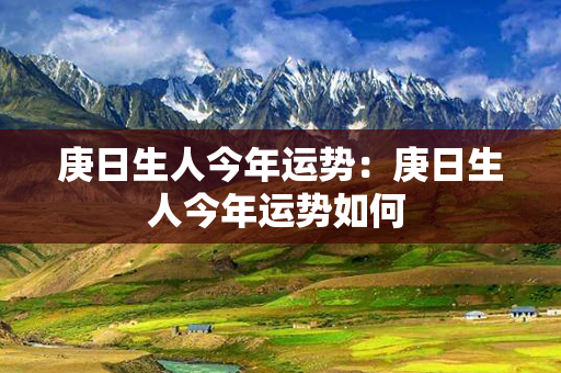 庚日生人今年运势：庚日生人今年运势如何 