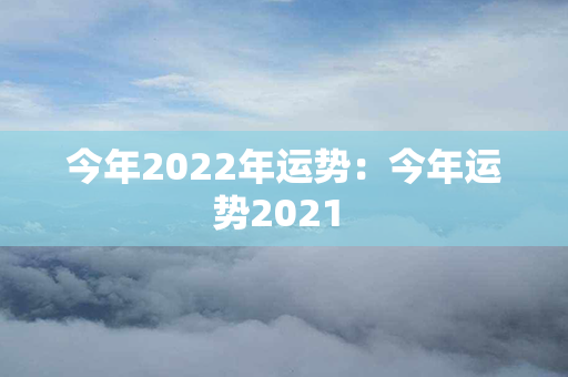 今年2022年运势：今年运势2021 