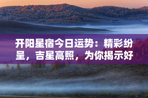 开阳星宿今日运势：精彩纷呈，吉星高照，为你揭示好运帷幕！