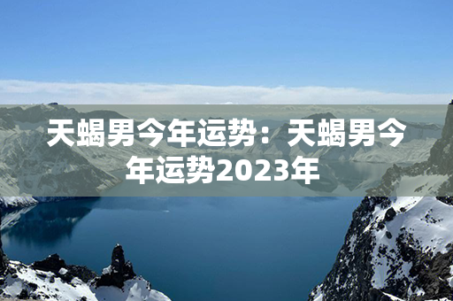 天蝎男今年运势：天蝎男今年运势2023年 