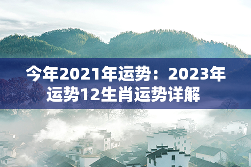 今年2021年运势：2023年运势12生肖运势详解 