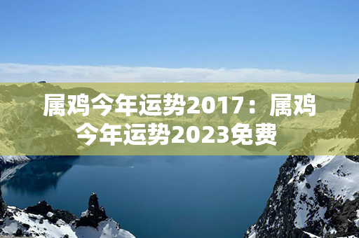 属鸡今年运势2017：属鸡今年运势2023免费 