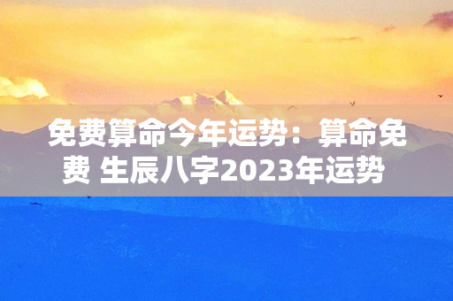 免费算命今年运势：算命免费 生辰八字2023年运势 