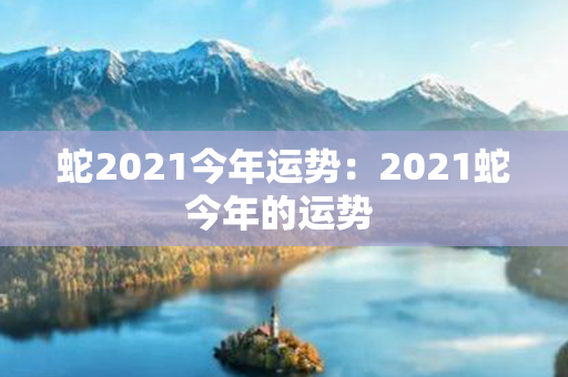 蛇2021今年运势：2021蛇今年的运势 