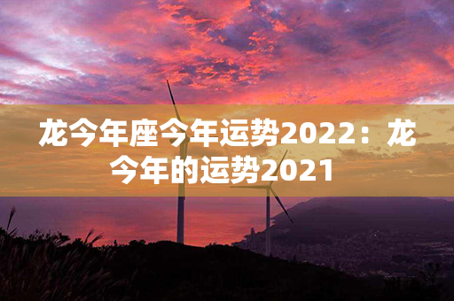 龙今年座今年运势2022：龙今年的运势2021 