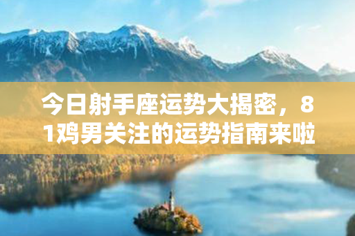 今日射手座运势大揭密，81鸡男关注的运势指南来啦！