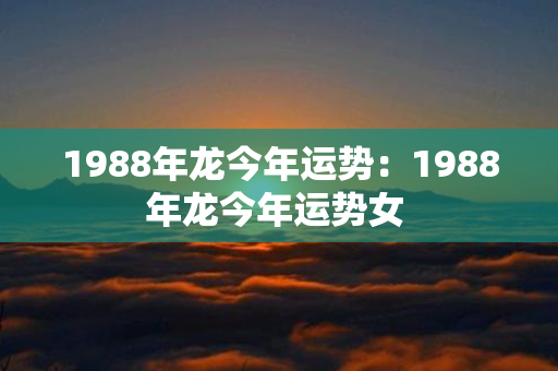 1988年龙今年运势：1988年龙今年运势女 