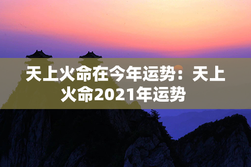 天上火命在今年运势：天上火命2021年运势 