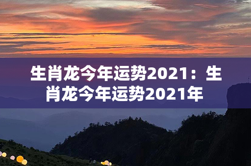 生肖龙今年运势2021：生肖龙今年运势2021年 