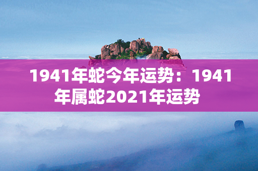 1941年蛇今年运势：1941年属蛇2021年运势 