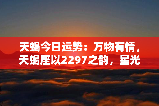 天蝎今日运势：万物有情，天蝎座以2297之韵，星光闪耀，运势如影随形！