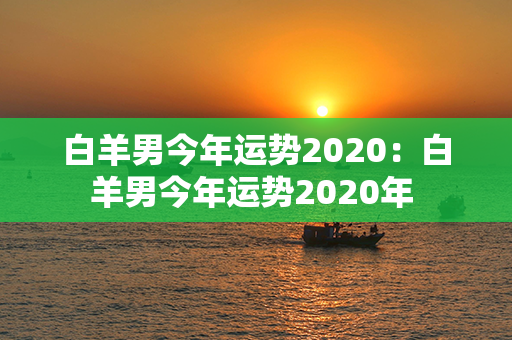 白羊男今年运势2020：白羊男今年运势2020年 