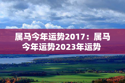 属马今年运势2017：属马今年运势2023年运势 