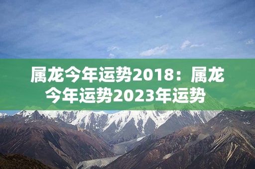 属龙今年运势2018：属龙今年运势2023年运势 